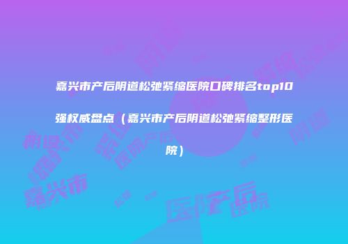 嘉兴市产后阴道松弛紧缩医院口碑排名top10强权威盘点（嘉兴市产后阴道松弛紧缩整形医院）