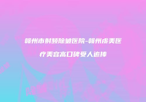 赣州市射频除皱医院-赣州虔美医疗美容高口碑受人追捧