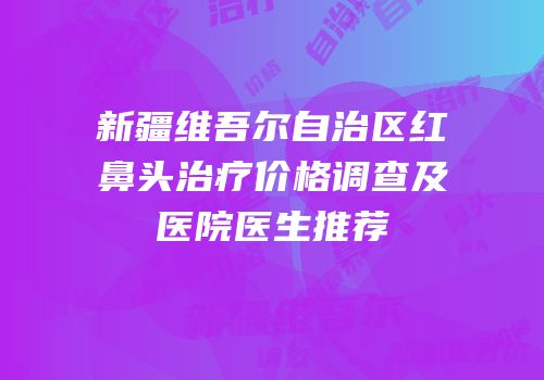 新疆维吾尔自治区红鼻头治疗价格调查及医院医生推荐