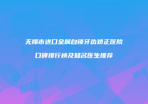 无锡市进口金属自锁牙齿矫正医院口碑排行榜及知名医生推荐