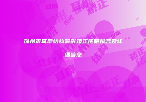 荆州市耳廓结构畸形矫正医院排名及详细信息
