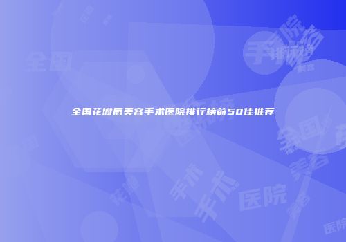 全国花瓣唇美容手术医院排行榜前50佳推荐