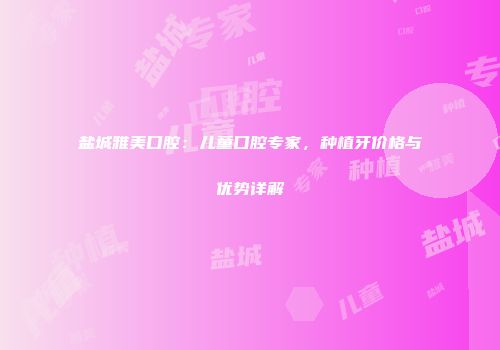 盐城雅美口腔：儿童口腔专家，种植牙价格与优势详解