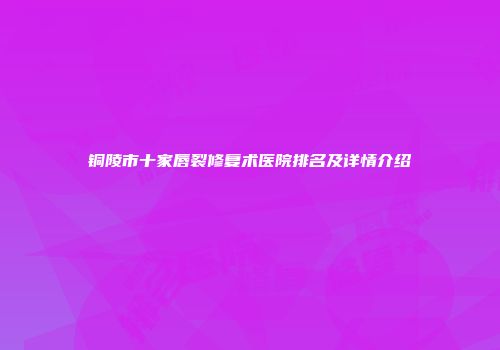 铜陵市十家唇裂修复术医院排名及详情介绍