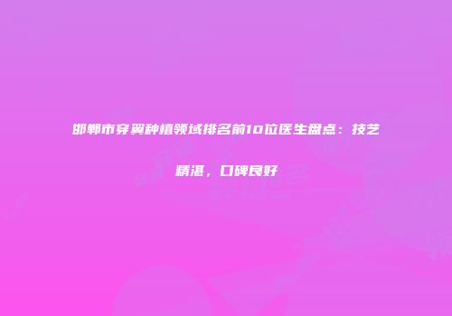 邯郸市穿翼种植领域排名前10位医生盘点：技艺精湛，口碑良好