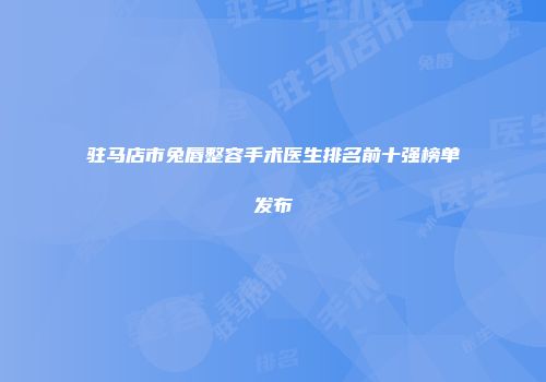驻马店市兔唇整容手术医生排名前十强榜单发布