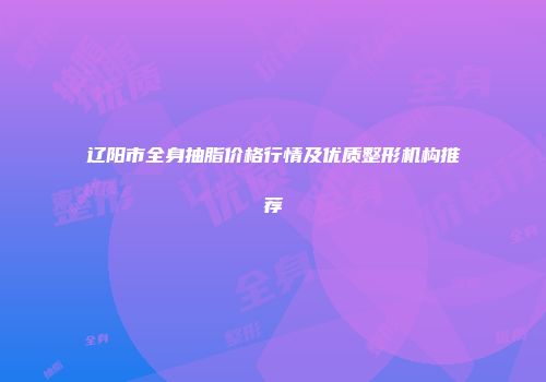 辽阳市全身抽脂价格行情及优质整形机构推荐
