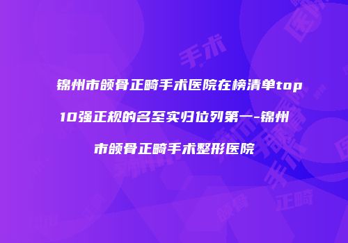 锦州市颌骨正畸手术医院在榜清单top10强正规的名至实归位列第一-锦州市颌骨正畸手术整形医院