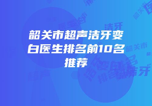 韶关市超声洁牙变白医生排名前10名推荐