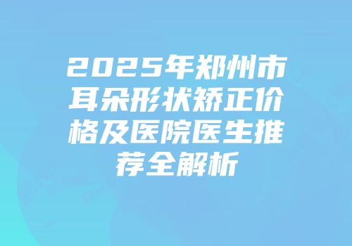 2025年郑州市耳朵形状矫正价格及医院医生推荐全解析