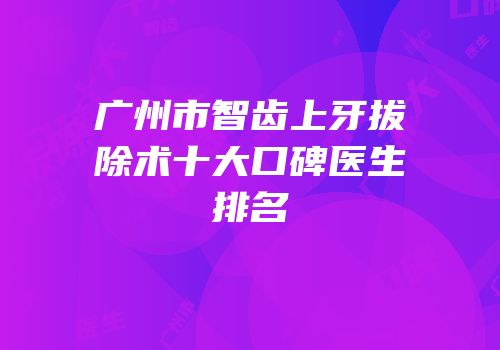 广州市智齿上牙拔除术十大口碑医生排名