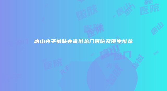 唐山光子嫩肤去雀斑热门医院及医生推荐