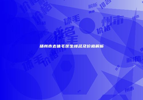 扬州市去体毛医生排名及价格解析