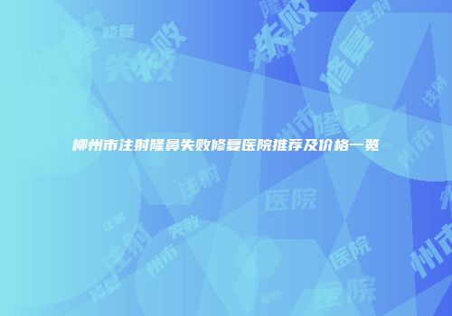 柳州市注射隆鼻失败修复医院推荐及价格一览