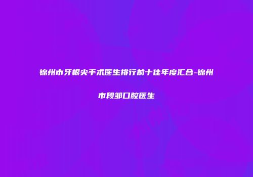 锦州市牙根尖手术医生排行前十佳年度汇合-锦州市段邹口腔医生