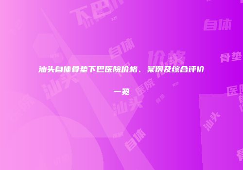 汕头自体骨垫下巴医院价格、案例及综合评价一览