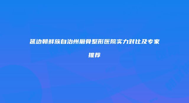 延边朝鲜族自治州磨骨整形医院实力对比及专家推荐