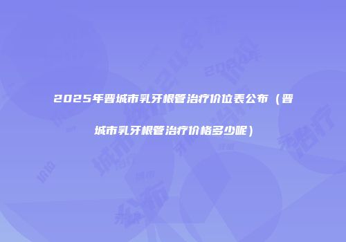 2025年晋城市乳牙根管治疗价位表公布（晋城市乳牙根管治疗价格多少呢）