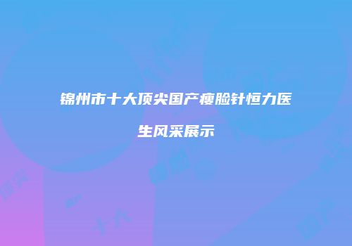 锦州市十大顶尖国产瘦脸针恒力医生风采展示