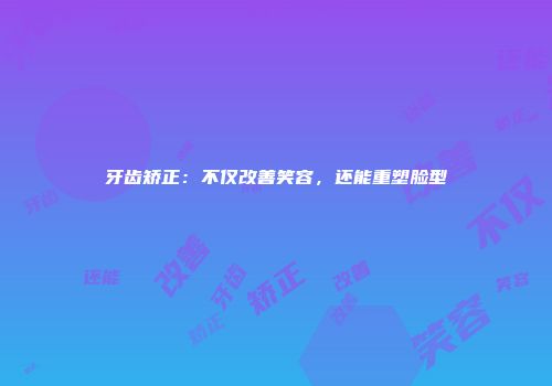 牙齿矫正：不仅改善笑容，还能重塑脸型