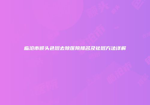 临沧市额头色斑去除医院排名及祛斑方法详解