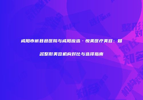 咸阳市彬县县医院与咸阳应选·悦美医疗美容：知名整形美容机构对比与选择指南