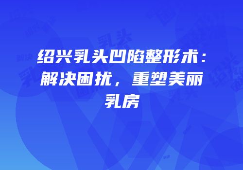 绍兴乳头凹陷整形术：解决困扰，重塑美丽乳房