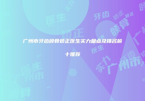 广州市牙齿颌骨矫正医生实力盘点及排名前十推荐