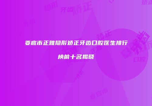 娄底市正雅隐形矫正牙齿口腔医生排行榜前十名揭晓