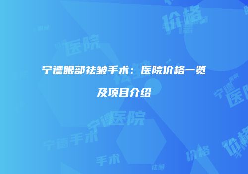 宁德眼部祛皱手术：医院价格一览及项目介绍