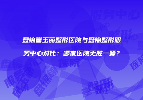 盘锦崔玉丽整形医院与盘锦整形服务中心对比：哪家医院更胜一筹？