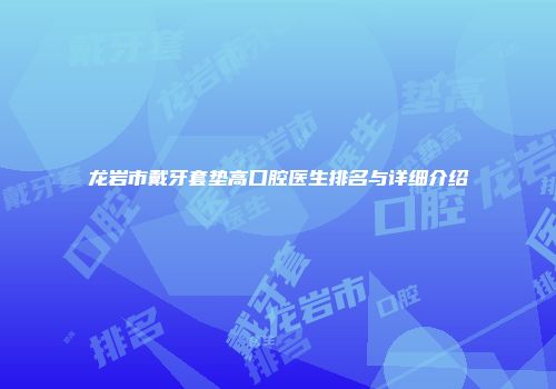龙岩市戴牙套垫高口腔医生排名与详细介绍