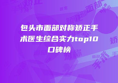 包头市面部对称矫正手术医生综合实力top10口碑榜