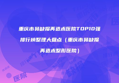 重庆市鼻缺损再造术医院TOP10强排行榜整理大盘点（重庆市鼻缺损再造术整形医院）