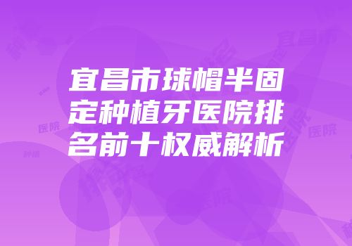 宜昌市球帽半固定种植牙医院排名前十权威解析