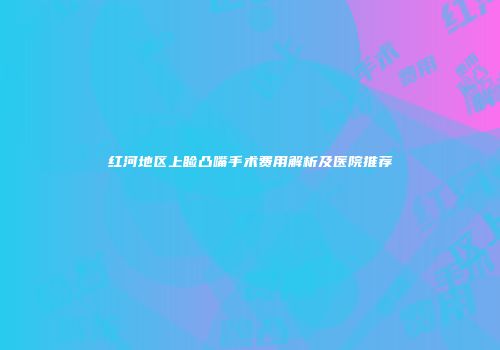 红河地区上睑凸嘴手术费用解析及医院推荐