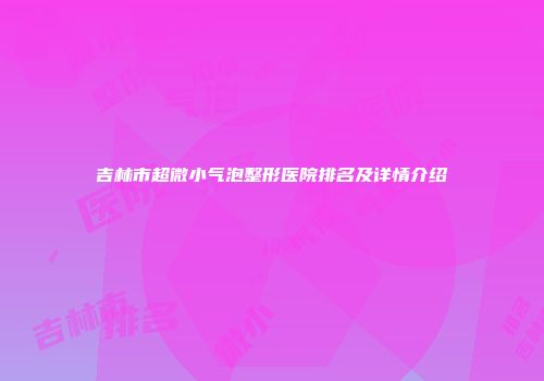 吉林市超微小气泡整形医院排名及详情介绍