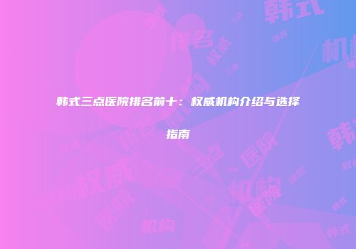 韩式三点医院排名前十：权威机构介绍与选择指南