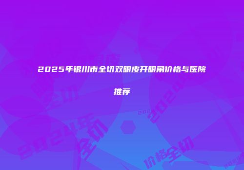 2025年银川市全切双眼皮开眼角价格与医院推荐