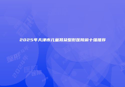 2025年天津市儿童耳朵整形医院前十强推荐