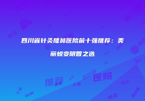 四川省针灸隆鼻医院前十强推荐：美丽蜕变明智之选