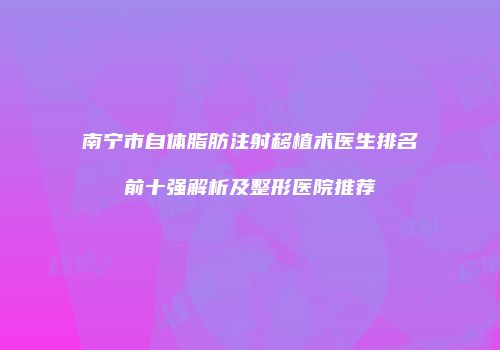 南宁市自体脂肪注射移植术医生排名前十强解析及整形医院推荐