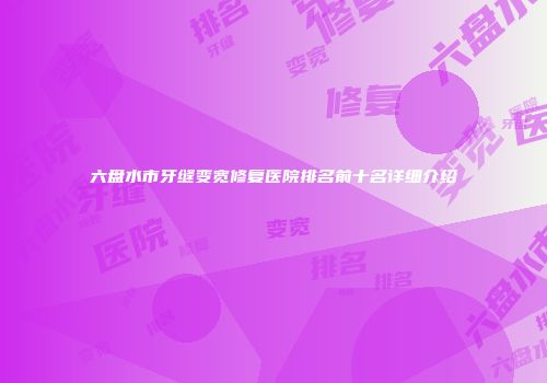 六盘水市牙缝变宽修复医院排名前十名详细介绍