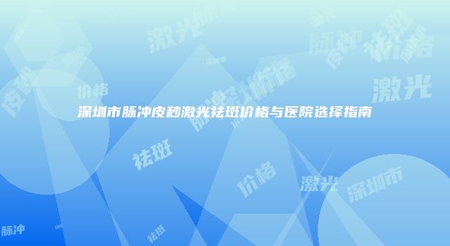 深圳市脉冲皮秒激光祛斑价格与医院选择指南
