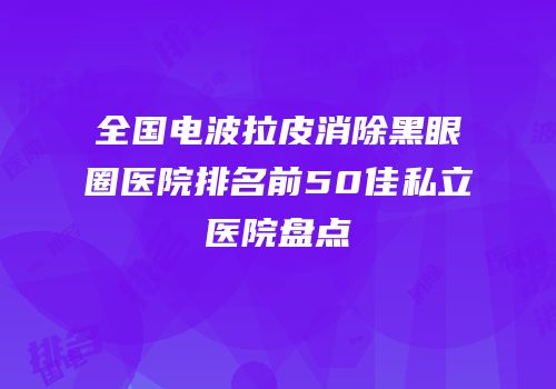 全国电波拉皮消除黑眼圈医院排名前50佳私立医院盘点