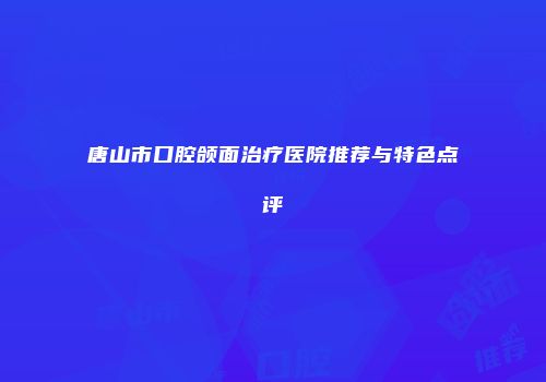 唐山市口腔颌面治疗医院推荐与特色点评