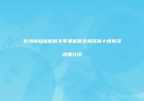 长沙市自体脂肪丰苹果机医生排名前十推荐及详细介绍