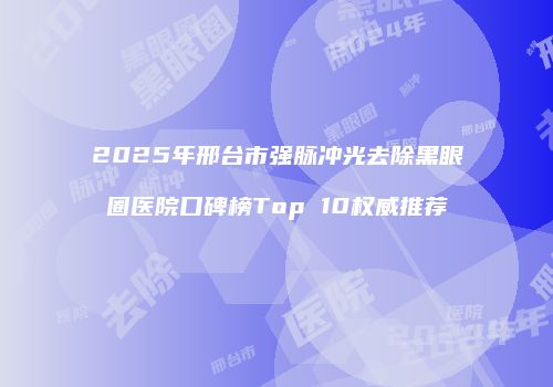 2025年邢台市强脉冲光去除黑眼圈医院口碑榜Top 10权威推荐