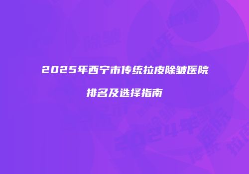 2025年西宁市传统拉皮除皱医院排名及选择指南