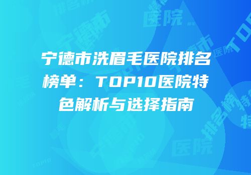 宁德市洗眉毛医院排名榜单：TOP10医院特色解析与选择指南